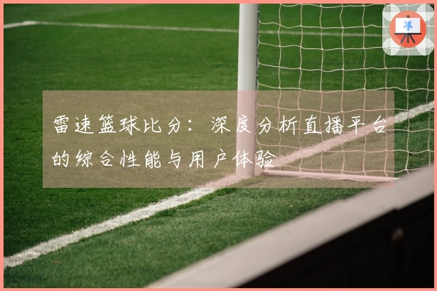雷速篮球比分：深度分析直播平台的综合性能与用户体验